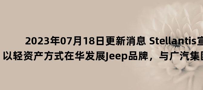 '2023年07月18日更新消息 Stellantis宣布将以轻资产方式在华发展Jeep品牌，与广汽集团协商终止广汽菲克'